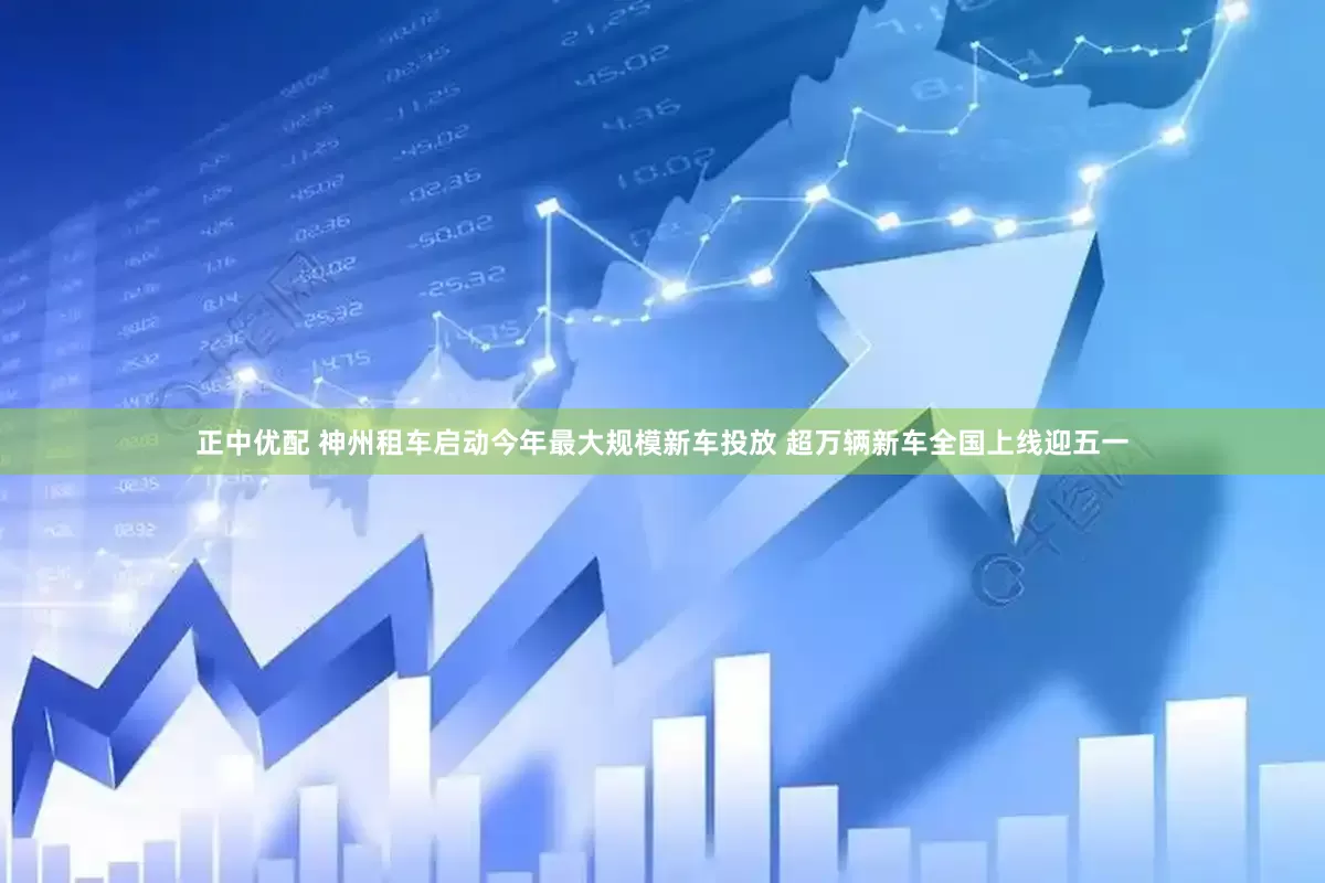正中优配 神州租车启动今年最大规模新车投放 超万辆新车全国上线迎五一