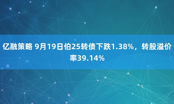 亿融策略 9月19日伯25转债下跌1.38%，转股溢价率39.14%